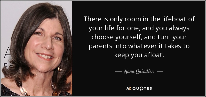 There is only room in the lifeboat of your life for one, and you always choose yourself, and turn your parents into whatever it takes to keep you afloat. - Anna Quindlen
