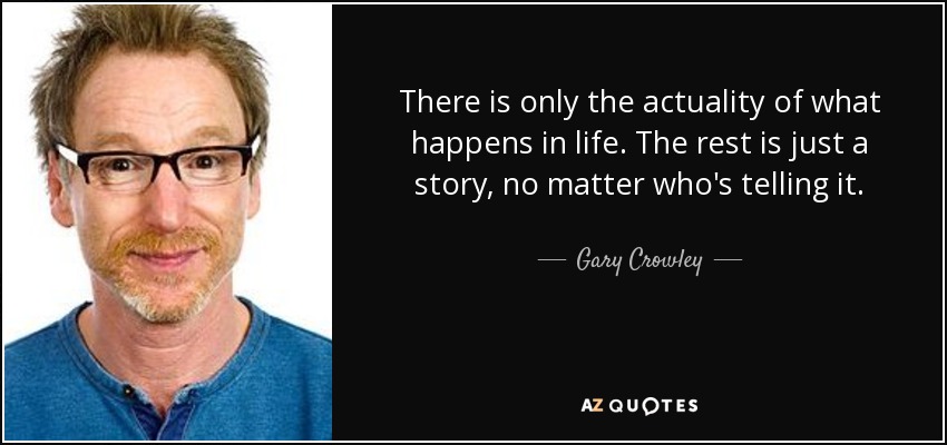 There is only the actuality of what happens in life. The rest is just a story, no matter who's telling it. - Gary Crowley