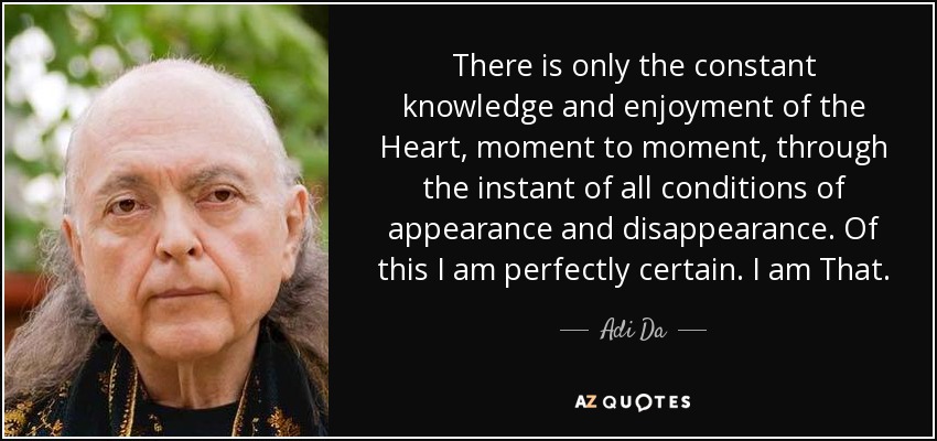 There is only the constant knowledge and enjoyment of the Heart, moment to moment, through the instant of all conditions of appearance and disappearance. Of this I am perfectly certain. I am That. - Adi Da