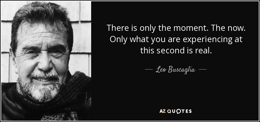 There is only the moment. The now. Only what you are experiencing at this second is real. - Leo Buscaglia