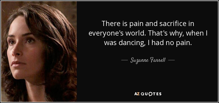 There is pain and sacrifice in everyone's world. That's why, when I was dancing, I had no pain. - Suzanne Farrell