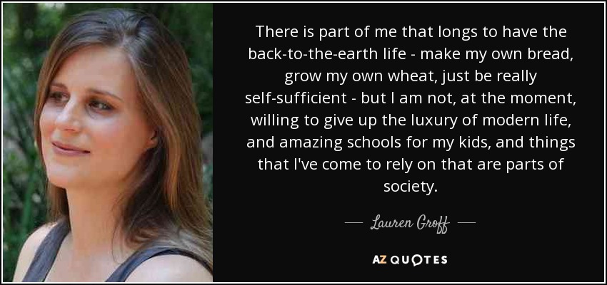 There is part of me that longs to have the back-to-the-earth life - make my own bread, grow my own wheat, just be really self-sufficient - but I am not, at the moment, willing to give up the luxury of modern life, and amazing schools for my kids, and things that I've come to rely on that are parts of society. - Lauren Groff