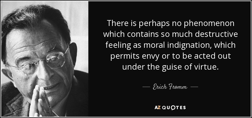 There is perhaps no phenomenon which contains so much destructive feeling as moral indignation, which permits envy or to be acted out under the guise of virtue. - Erich Fromm