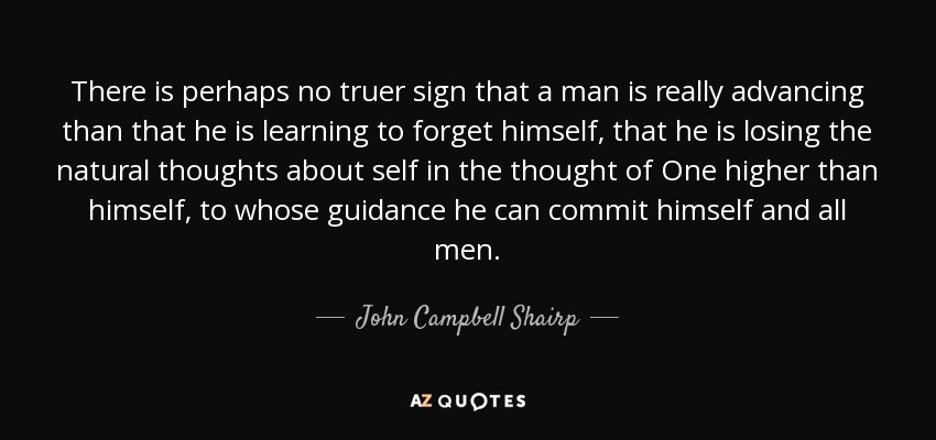 There is perhaps no truer sign that a man is really advancing than that he is learning to forget himself, that he is losing the natural thoughts about self in the thought of One higher than himself, to whose guidance he can commit himself and all men. - John Campbell Shairp