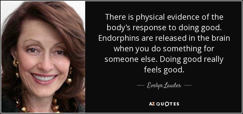 There is physical evidence of the body's response to doing good. Endorphins are released in the brain when you do something for someone else. Doing good really feels good. - Evelyn Lauder
