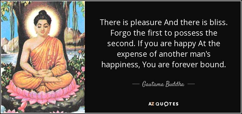There is pleasure And there is bliss. Forgo the first to possess the second. If you are happy At the expense of another man's happiness, You are forever bound. - Gautama Buddha