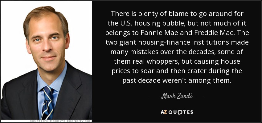 There is plenty of blame to go around for the U.S. housing bubble, but not much of it belongs to Fannie Mae and Freddie Mac. The two giant housing-finance institutions made many mistakes over the decades, some of them real whoppers, but causing house prices to soar and then crater during the past decade weren't among them. - Mark Zandi