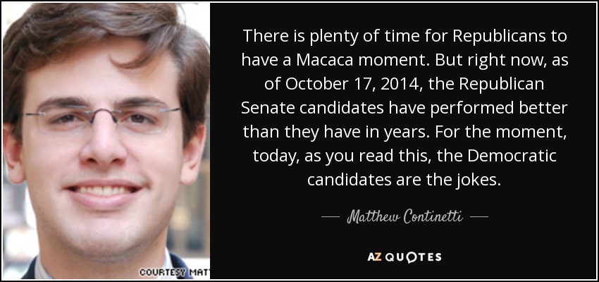 There is plenty of time for Republicans to have a Macaca moment. But right now, as of October 17, 2014, the Republican Senate candidates have performed better than they have in years. For the moment, today, as you read this, the Democratic candidates are the jokes. - Matthew Continetti