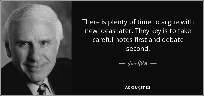 There is plenty of time to argue with new ideas later. They key is to take careful notes first and debate second. - Jim Rohn
