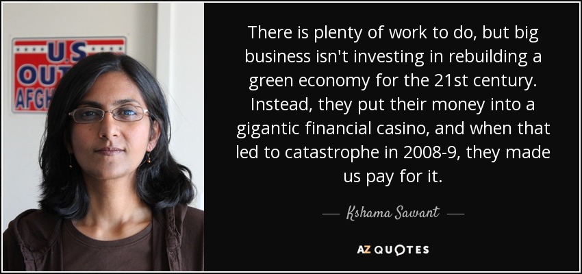 There is plenty of work to do, but big business isn't investing in rebuilding a green economy for the 21st century. Instead, they put their money into a gigantic financial casino, and when that led to catastrophe in 2008-9, they made us pay for it. - Kshama Sawant