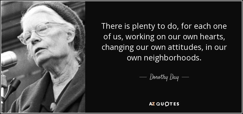 There is plenty to do, for each one of us, working on our own hearts, changing our own attitudes, in our own neighborhoods. - Dorothy Day
