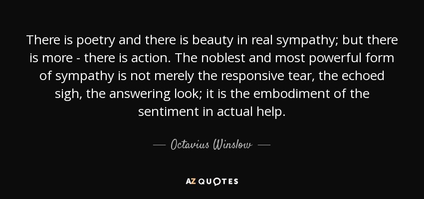 There is poetry and there is beauty in real sympathy; but there is more - there is action. The noblest and most powerful form of sympathy is not merely the responsive tear, the echoed sigh, the answering look; it is the embodiment of the sentiment in actual help. - Octavius Winslow