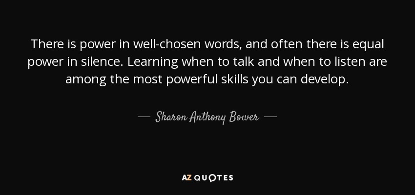 There is power in well-chosen words, and often there is equal power in silence. Learning when to talk and when to listen are among the most powerful skills you can develop. - Sharon Anthony Bower