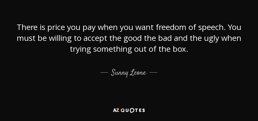 There is price you pay when you want freedom of speech. You must be willing to accept the good the bad and the ugly when trying something out of the box. - Sunny Leone
