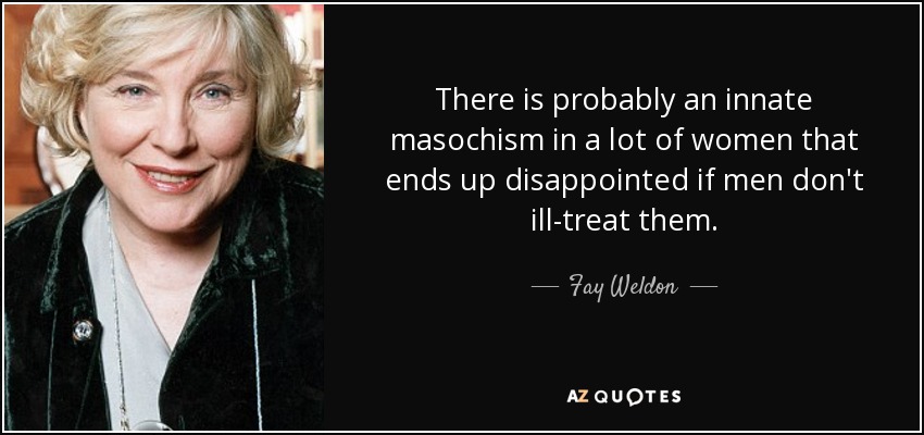 There is probably an innate masochism in a lot of women that ends up disappointed if men don't ill-treat them. - Fay Weldon