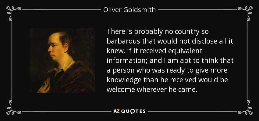 There is probably no country so barbarous that would not disclose all it knew, if it received equivalent information; and I am apt to think that a person who was ready to give more knowledge than he received would be welcome wherever he came. - Oliver Goldsmith