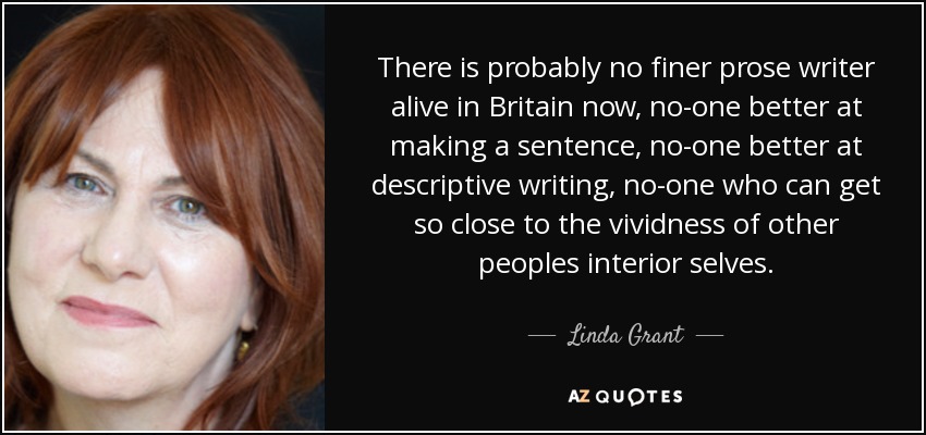 There is probably no finer prose writer alive in Britain now, no-one better at making a sentence, no-one better at descriptive writing, no-one who can get so close to the vividness of other peoples interior selves. - Linda Grant