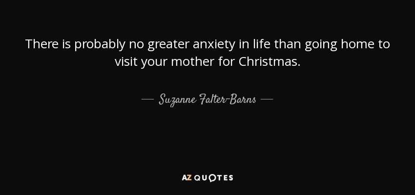 There is probably no greater anxiety in life than going home to visit your mother for Christmas. - Suzanne Falter-Barns