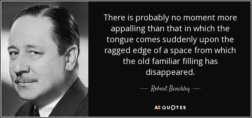 There is probably no moment more appalling than that in which the tongue comes suddenly upon the ragged edge of a space from which the old familiar filling has disappeared. - Robert Benchley