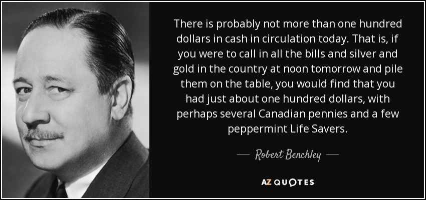There is probably not more than one hundred dollars in cash in circulation today. That is, if you were to call in all the bills and silver and gold in the country at noon tomorrow and pile them on the table, you would find that you had just about one hundred dollars, with perhaps several Canadian pennies and a few peppermint Life Savers. - Robert Benchley