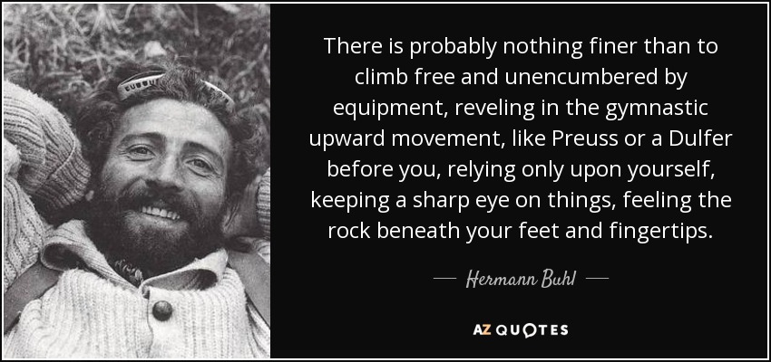 There is probably nothing finer than to climb free and unencumbered by equipment, reveling in the gymnastic upward movement, like Preuss or a Dulfer before you, relying only upon yourself, keeping a sharp eye on things, feeling the rock beneath your feet and fingertips. - Hermann Buhl
