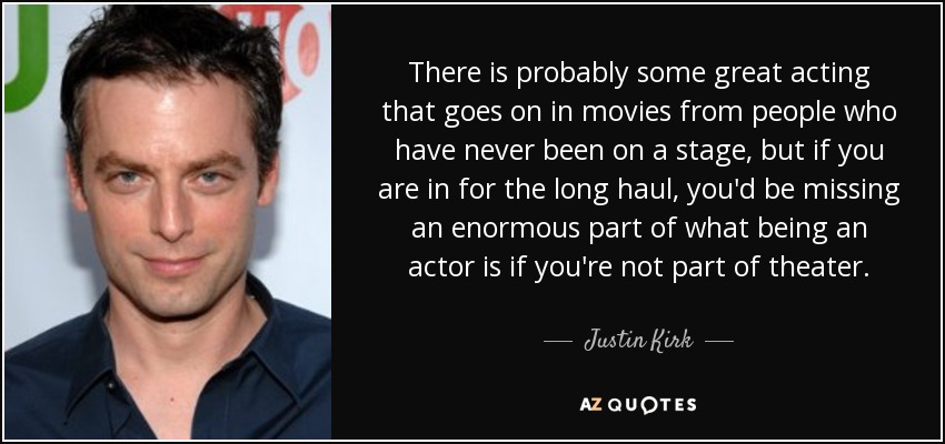 There is probably some great acting that goes on in movies from people who have never been on a stage, but if you are in for the long haul, you'd be missing an enormous part of what being an actor is if you're not part of theater. - Justin Kirk
