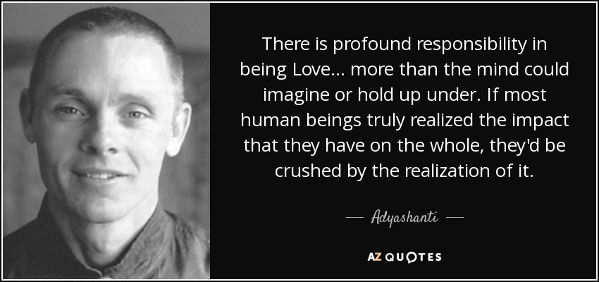 There is profound responsibility in being Love... more than the mind could imagine or hold up under. If most human beings truly realized the impact that they have on the whole, they'd be crushed by the realization of it. - Adyashanti