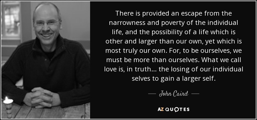 There is provided an escape from the narrowness and poverty of the individual life, and the possibility of a life which is other and larger than our own, yet which is most truly our own. For, to be ourselves, we must be more than ourselves. What we call love is, in truth . . . the losing of our individual selves to gain a larger self. - John Caird