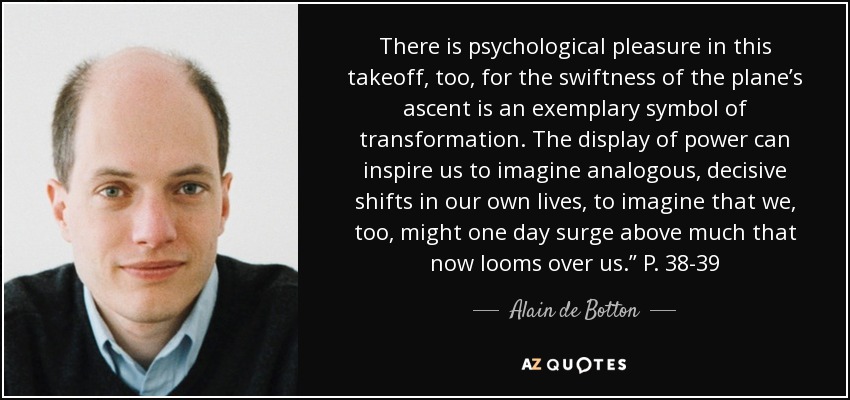 There is psychological pleasure in this takeoff, too, for the swiftness of the plane’s ascent is an exemplary symbol of transformation. The display of power can inspire us to imagine analogous, decisive shifts in our own lives, to imagine that we, too, might one day surge above much that now looms over us.” P. 38-39 - Alain de Botton