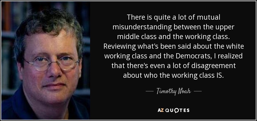 There is quite a lot of mutual misunderstanding between the upper middle class and the working class. Reviewing what's been said about the white working class and the Democrats, I realized that there's even a lot of disagreement about who the working class IS. - Timothy Noah