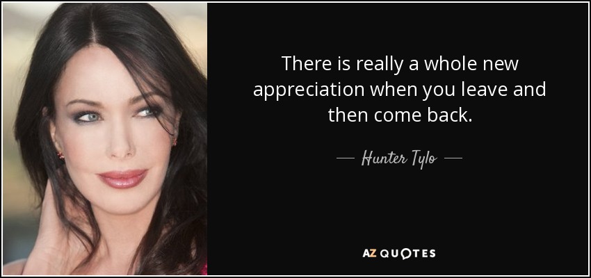 There is really a whole new appreciation when you leave and then come back. - Hunter Tylo