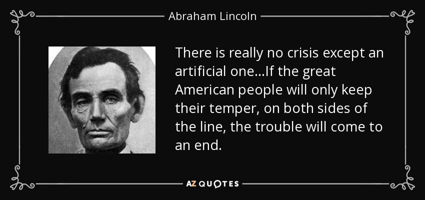 There is really no crisis except an artificial one...If the great American people will only keep their temper, on both sides of the line, the trouble will come to an end. - Abraham Lincoln