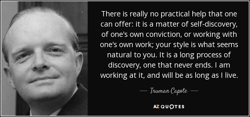 There is really no practical help that one can offer: it is a matter of self-discovery, of one's own conviction, or working with one's own work; your style is what seems natural to you. It is a long process of discovery, one that never ends. I am working at it, and will be as long as I live. - Truman Capote