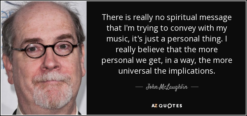 There is really no spiritual message that I'm trying to convey with my music, it's just a personal thing. I really believe that the more personal we get, in a way, the more universal the implications. - John McLaughlin