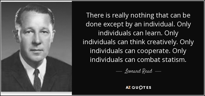There is really nothing that can be done except by an individual. Only individuals can learn. Only individuals can think creatively. Only individuals can cooperate. Only individuals can combat statism. - Leonard Read