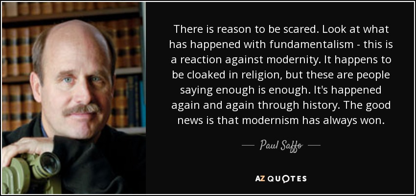 There is reason to be scared. Look at what has happened with fundamentalism - this is a reaction against modernity. It happens to be cloaked in religion, but these are people saying enough is enough. It's happened again and again through history. The good news is that modernism has always won. - Paul Saffo