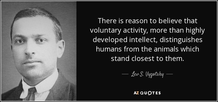 There is reason to believe that voluntary activity, more than highly developed intellect, distinguishes humans from the animals which stand closest to them. - Lev S. Vygotsky
