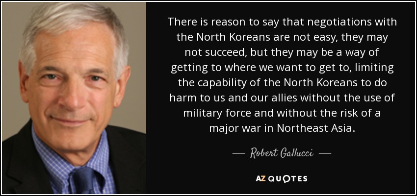 There is reason to say that negotiations with the North Koreans are not easy, they may not succeed, but they may be a way of getting to where we want to get to, limiting the capability of the North Koreans to do harm to us and our allies without the use of military force and without the risk of a major war in Northeast Asia. - Robert Gallucci