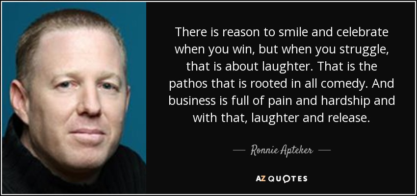 There is reason to smile and celebrate when you win, but when you struggle, that is about laughter. That is the pathos that is rooted in all comedy. And business is full of pain and hardship and with that, laughter and release. - Ronnie Apteker