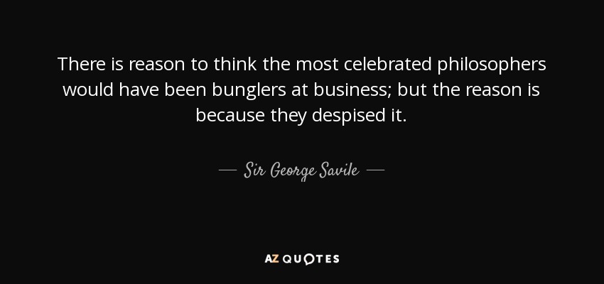 There is reason to think the most celebrated philosophers would have been bunglers at business; but the reason is because they despised it. - Sir George Savile, 8th Baronet