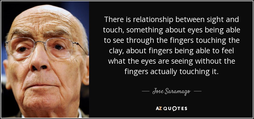 There is relationship between sight and touch, something about eyes being able to see through the fingers touching the clay, about fingers being able to feel what the eyes are seeing without the fingers actually touching it. - Jose Saramago