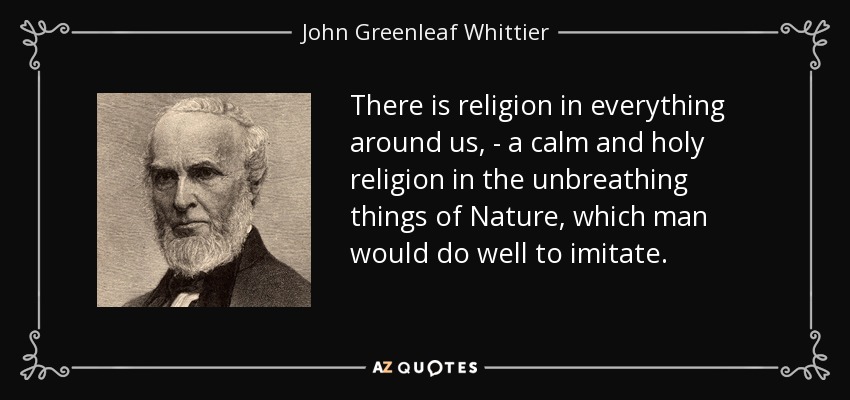 There is religion in everything around us, - a calm and holy religion in the unbreathing things of Nature, which man would do well to imitate. - John Greenleaf Whittier
