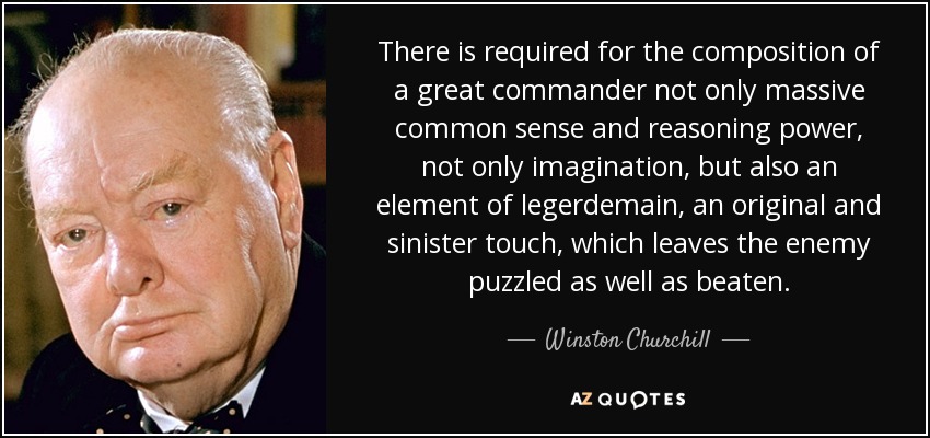 There is required for the composition of a great commander not only massive common sense and reasoning power, not only imagination, but also an element of legerdemain, an original and sinister touch, which leaves the enemy puzzled as well as beaten. - Winston Churchill