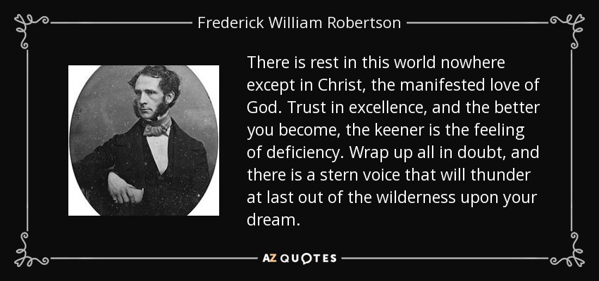 There is rest in this world nowhere except in Christ, the manifested love of God. Trust in excellence, and the better you become, the keener is the feeling of deficiency. Wrap up all in doubt, and there is a stern voice that will thunder at last out of the wilderness upon your dream. - Frederick William Robertson