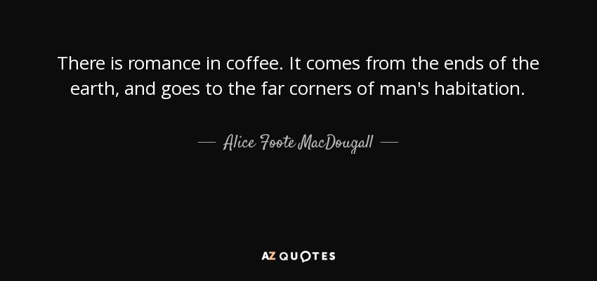 There is romance in coffee. It comes from the ends of the earth, and goes to the far corners of man's habitation. - Alice Foote MacDougall