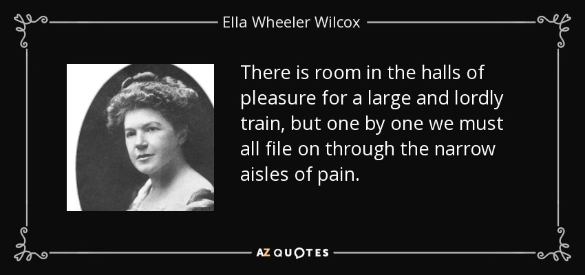 There is room in the halls of pleasure for a large and lordly train, but one by one we must all file on through the narrow aisles of pain. - Ella Wheeler Wilcox