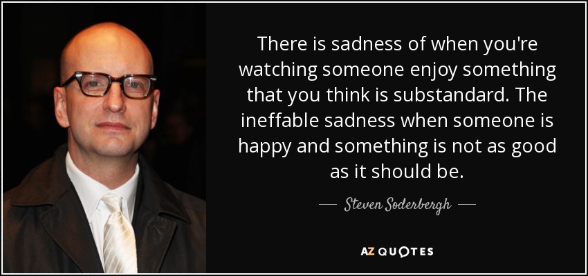 There is sadness of when you're watching someone enjoy something that you think is substandard. The ineffable sadness when someone is happy and something is not as good as it should be. - Steven Soderbergh