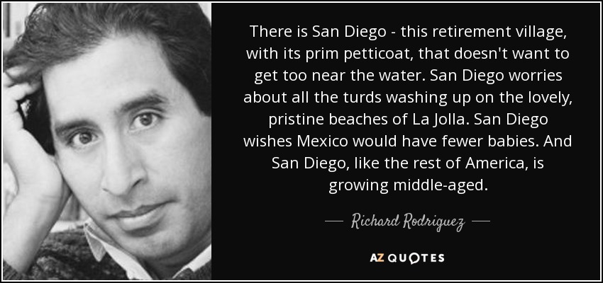 There is San Diego - this retirement village, with its prim petticoat, that doesn't want to get too near the water. San Diego worries about all the turds washing up on the lovely, pristine beaches of La Jolla. San Diego wishes Mexico would have fewer babies. And San Diego, like the rest of America, is growing middle-aged. - Richard Rodriguez