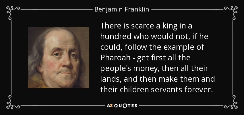 There is scarce a king in a hundred who would not, if he could, follow the example of Pharoah - get first all the people's money, then all their lands, and then make them and their children servants forever. - Benjamin Franklin