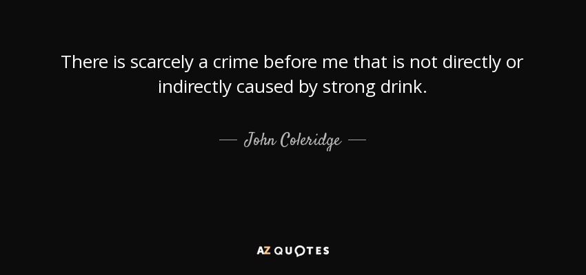 There is scarcely a crime before me that is not directly or indirectly caused by strong drink. - John Coleridge, 1st Baron Coleridge